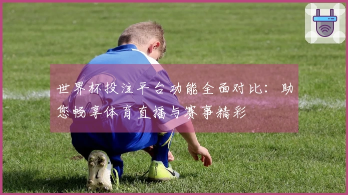 世界杯投注平台功能全面对比：助您畅享体育直播与赛事精彩
