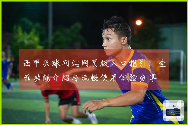 西甲买球网站网页版入口指引，全面功能介绍与流畅使用体验分享