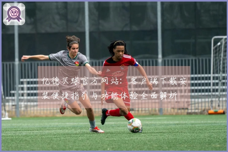 亿德买球官方网站：客户端下载安装便捷指引与功能体验全面解析