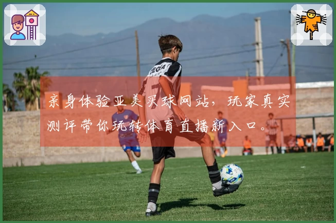 亲身体验亚美买球网站,玩家真实测评带你玩转体育直播新入口。