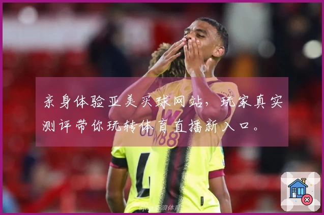 亲身体验亚美买球网站，玩家真实测评带你玩转体育直播新入口。