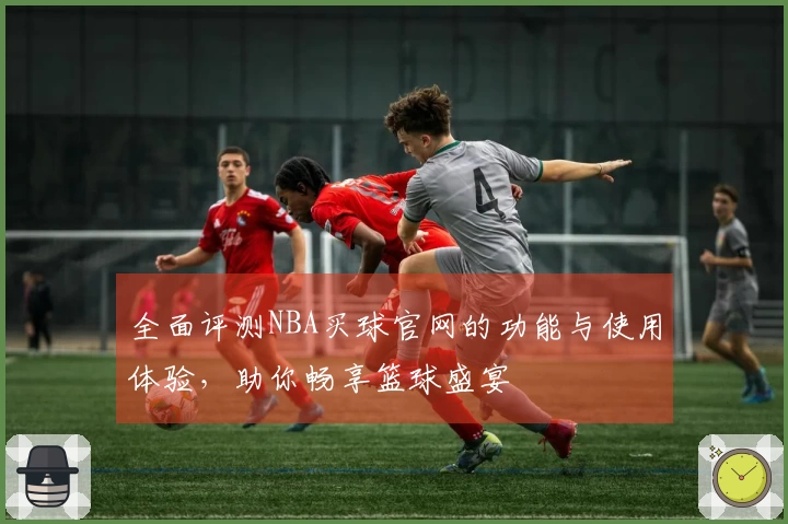 全面评测NBA买球官网的功能与使用体验,助你畅享篮球盛宴