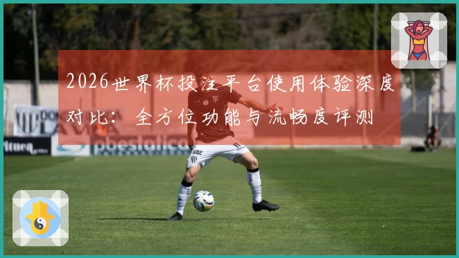2026世界杯投注平台使用体验深度对比：全方位功能与流畅度评测