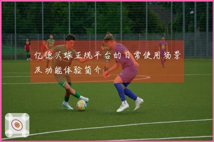 亿德买球正规平台的日常使用场景及功能体验简介