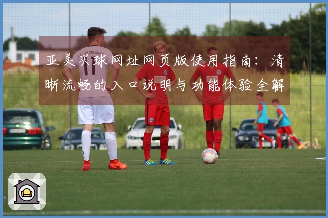 亚美买球网址网页版使用指南：清晰流畅的入口说明与功能体验全解析