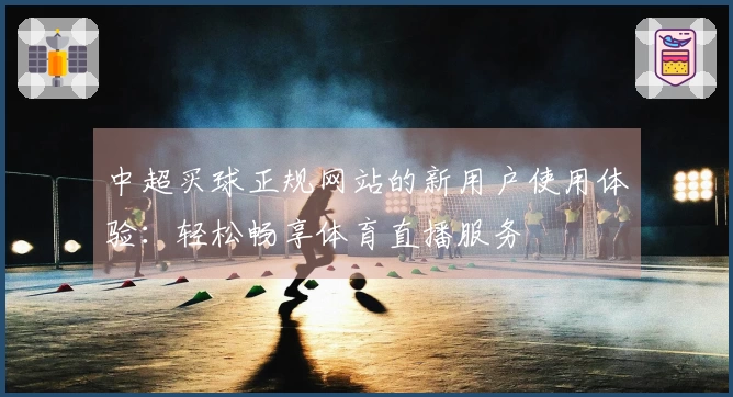 中超买球正规网站的新用户使用体验：轻松畅享体育直播服务